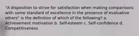 "A disposition to strive for satisfaction when making comparisons with some standard of excellence in the presence of evaluative others" is the definition of which of the following? a. Achievement motivation b. Self-esteem c. Self-confidence d. Competitiveness