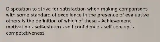 Disposition to strive for satisfaction when making comparisons with some standard of excellence in the presence of evaluative others is the definition of which of these - Achievement motivation - self-esteem - self confidence - self concept - competetiveness