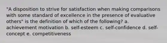 "A disposition to strive for satisfaction when making comparisons with some standard of excellence in the presence of evaluative others" is the definition of which of the following? a. achievement motivation b. self-esteem c. self-confidence d. self-concept e. competitiveness