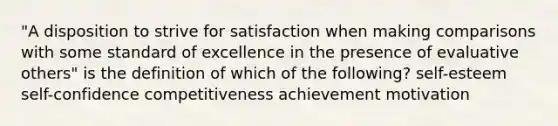 "A disposition to strive for satisfaction when making comparisons with some standard of excellence in the presence of evaluative others" is the definition of which of the following? self-esteem self-confidence competitiveness achievement motivation