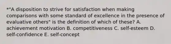 *"A disposition to strive for satisfaction when making comparisons with some standard of excellence in the presence of evaluative others" is the definition of which of these? A. achievement motivation B. competitiveness C. self-esteem D. self-confidence E. self-concept