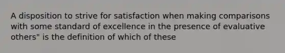 A disposition to strive for satisfaction when making comparisons with some standard of excellence in the presence of evaluative others" is the definition of which of these