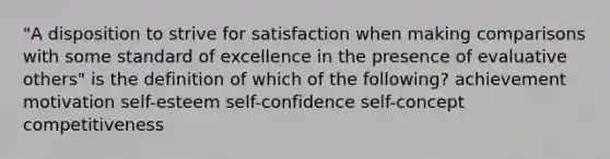 "A disposition to strive for satisfaction when making comparisons with some standard of excellence in the presence of evaluative others" is the definition of which of the following? achievement motivation self-esteem self-confidence self-concept competitiveness