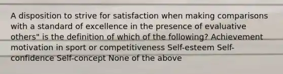 A disposition to strive for satisfaction when making comparisons with a standard of excellence in the presence of evaluative others" is the definition of which of the following? Achievement motivation in sport or competitiveness Self-esteem Self-confidence Self-concept None of the above