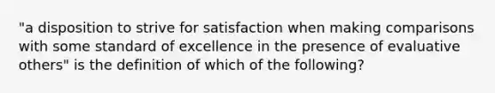 "a disposition to strive for satisfaction when making comparisons with some standard of excellence in the presence of evaluative others" is the definition of which of the following?