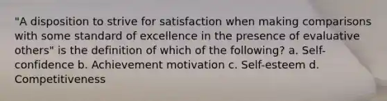 "A disposition to strive for satisfaction when making comparisons with some standard of excellence in the presence of evaluative others" is the definition of which of the following? a. Self-confidence b. Achievement motivation c. Self-esteem d. Competitiveness