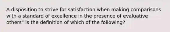 A disposition to strive for satisfaction when making comparisons with a standard of excellence in the presence of evaluative others" is the definition of which of the following?