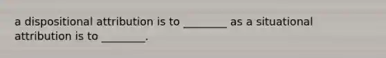 a dispositional attribution is to ________ as a situational attribution is to ________.