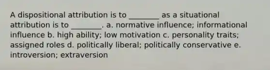 A dispositional attribution is to ________ as a situational attribution is to ________. a. normative influence; informational influence b. high ability; low motivation c. personality traits; assigned roles d. politically liberal; politically conservative e. introversion; extraversion