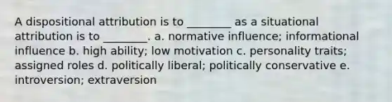 A dispositional attribution is to ________ as a situational attribution is to ________. a. normative influence; informational influence b. high ability; low motivation c. personality traits; assigned roles d. politically liberal; politically conservative e. introversion; extraversion