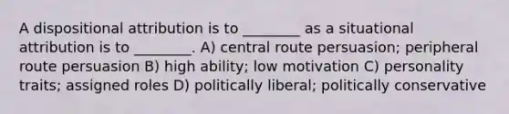 A dispositional attribution is to ________ as a situational attribution is to ________. A) central route persuasion; peripheral route persuasion B) high ability; low motivation C) personality traits; assigned roles D) politically liberal; politically conservative