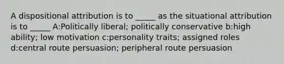 A dispositional attribution is to _____ as the situational attribution is to _____ A:Politically liberal; politically conservative b:high ability; low motivation c:personality traits; assigned roles d:central route persuasion; peripheral route persuasion