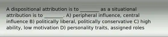 A dispositional attribution is to ________ as a situational attribution is to ________. A) peripheral influence, central influence B) politically liberal, politically conservative C) high ability, low motivation D) personality traits, assigned roles