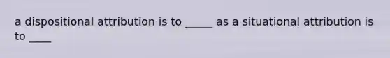 a dispositional attribution is to _____ as a situational attribution is to ____