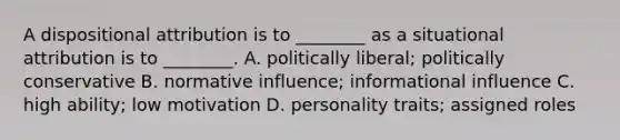 A dispositional attribution is to ________ as a situational attribution is to ________. A. politically liberal; politically conservative B. normative influence; informational influence C. high ability; low motivation D. personality traits; assigned roles