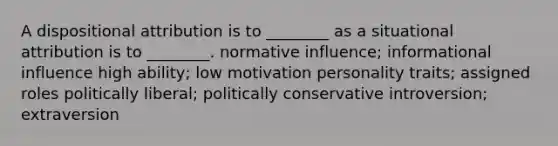 A dispositional attribution is to ________ as a situational attribution is to ________. normative influence; informational influence high ability; low motivation personality traits; assigned roles politically liberal; politically conservative introversion; extraversion