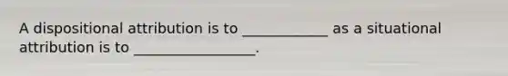 A dispositional attribution is to ____________ as a situational attribution is to _________________.