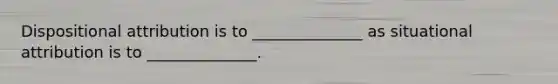 Dispositional attribution is to ______________ as situational attribution is to ______________.