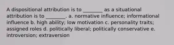 A dispositional attribution is to ________ as a situational attribution is to ________. a. normative influence; informational influence b. high ability; low motivation c. personality traits; assigned roles d. politically liberal; politically conservative e. introversion; extraversion