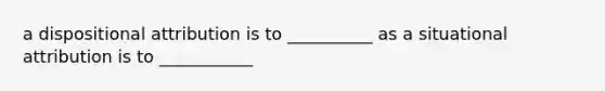 a dispositional attribution is to __________ as a situational attribution is to ___________