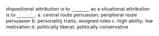 dispositional attribution is to ________ as a situational attribution is to ________. a. central route persuasion; peripheral route persuasion b. personality traits; assigned roles c. high ability; low motivation d. politically liberal; politically conservative