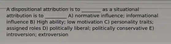 A dispositional attribution is to ________ as a situational attribution is to _________ A) normative influence; informational influence B) High ability; low motivation C) personality traits; assigned roles D) politically liberal; politically conservative E) introversion; extroversion