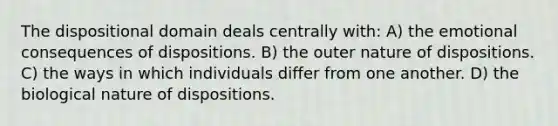 The dispositional domain deals centrally with: A) the emotional consequences of dispositions. B) the outer nature of dispositions. C) the ways in which individuals differ from one another. D) the biological nature of dispositions.