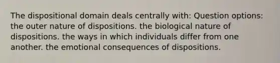 The dispositional domain deals centrally with: Question options: the outer nature of dispositions. the biological nature of dispositions. the ways in which individuals differ from one another. the emotional consequences of dispositions.