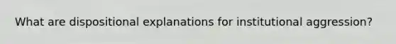 What are dispositional explanations for institutional aggression?
