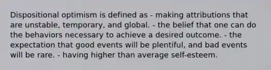 Dispositional optimism is defined as - making attributions that are unstable, temporary, and global. - the belief that one can do the behaviors necessary to achieve a desired outcome. - the expectation that good events will be plentiful, and bad events will be rare. - having higher than average self-esteem.