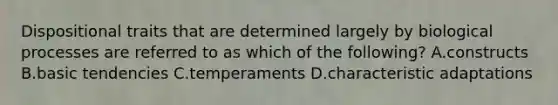 Dispositional traits that are determined largely by biological processes are referred to as which of the following? A.constructs B.basic tendencies C.temperaments D.characteristic adaptations