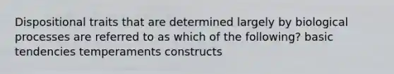 Dispositional traits that are determined largely by biological processes are referred to as which of the following? basic tendencies temperaments constructs