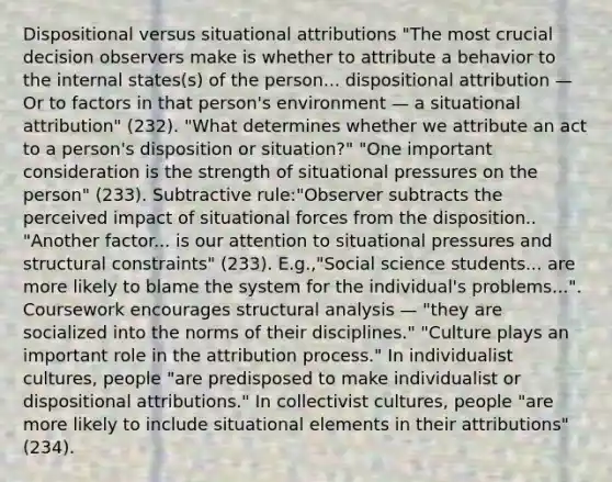 Dispositional versus situational attributions "The most crucial decision observers make is whether to attribute a behavior to the internal states(s) of the person... dispositional attribution — Or to factors in that person's environment — a situational attribution" (232). "What determines whether we attribute an act to a person's disposition or situation?" "One important consideration is the strength of situational pressures on the person" (233). Subtractive rule:"Observer subtracts the perceived impact of situational forces from the disposition.. "Another factor... is our attention to situational pressures and structural constraints" (233). E.g.,"Social science students... are more likely to blame the system for the individual's problems...". Coursework encourages structural analysis — "they are socialized into the norms of their disciplines." "Culture plays an important role in the attribution process." In individualist cultures, people "are predisposed to make individualist or dispositional attributions." In collectivist cultures, people "are more likely to include situational elements in their attributions" (234).