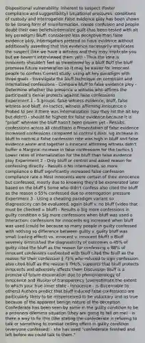 Dispositional vulnerability: inherent to suspect (foster compliance and suggestibility) Situational pressures: conditions of custody and interrogation False evidence ploy has been shown to be strong form of misinformation, create confusion and people doubt their own beliefs/internalize guilt (has been tested with alt key paradigm) Bluff: considered less deceptive than false evidence ploy, interrogators pretend to have evidence without additionally asserting that this evidence necessarily implicates the suspect (like we have a witness and they may implicate you but we haven't interviewed them yet) - Thus the idea is innocents shouldn't feel as threatened by a bluff BUT the bluff promises future exoneration so it may be easier for innocent people to confess Current study: using alt key paradigm with three goals - Investigate the bluff technique on compliant and internalized confessions - Compare bluff to false evidence ploy - Determine whether the presence a witness who affirms the participant's denial protects against false confessions Experiment 1 - 5 groups: false witness evidence, bluff, false witness and bluff, no tactics, witness affirming innocence o Probed to see if there was internalization (say they hit the alt key but didn't) - should be highest for false evidence because it is "proof" whereas the bluff hasn't been proven yet - Results: confessions across all conditions o Presentation of false evidence increased confessions compared to control § Also, sig increase in bluff to control o False confession rate was high in bluff and false evidence alone and together o Innocent affirming witness didn't buffer o Marginal increase in false confessions for the tactics § Lower rates of internalization for the bluff than false evidence ploy Experiment 2 - Only bluff or control and asked reason for confessing directly - Results o No internalized, so more compliance o Bluff significantly increased false confession compliance rate o Most innocents were certain of their innocence but confessed, mostly due to knowing they'd be exonerated later based on the bluff § Some who didn't confess also cited the bluff as the reason o 55% confessed due to interrogation pressure Experiment 3 - Using a cheating paradigm variant so diagnosticity can be evaluated, again bluff v. no bluff (video that must be checked = bluff) - Results o Sig more confessions in guilty condition o Sig more confessions when bluff was used o Interaction: confessions for innocents sig increased when bluff was used (could be because so many people in guilty confessed with nothing so difference between guilty v. guilty bluff was small (ceiling effect) vs. innocent v. innocent bluff) o Bluff severely diminished the diagnosticity of outcomes o 45% of guilty cited the bluff as the reason for confessing o 88% of innocent confessors confronted with bluff cited the bluff as the reason for their confession § 75% who refused to sign confession also cited bluff as the reason § THUS, supports that bluff protects innocents and adversely affects them Discussion Bluff is a promise of future exoneration due to phenomenology of innocence and illusion of transparency (overestimate the extent to which your true inner state - innocence - is discernable to others) Authors predict that bluff induced false confessions are particularly likely to be misperceived to be voluntary and as true because of the apparent benign nature of the deception Confederate has been seen by some in the guilty condition to be a prisoners dilemma situation (they are going to tell on me) - is there a way to fix this (like stating the confederate is refusing to talk or something to combat ceiling effect in guilty condition (everyone confessed) - she has used "confederate finished and left before we could talk to them."