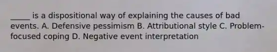 _____ is a dispositional way of explaining the causes of bad events. A. Defensive pessimism B. Attributional style C. Problem-focused coping D. Negative event interpretation