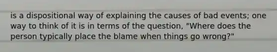 is a dispositional way of explaining the causes of bad events; one way to think of it is in terms of the question, "Where does the person typically place the blame when things go wrong?"