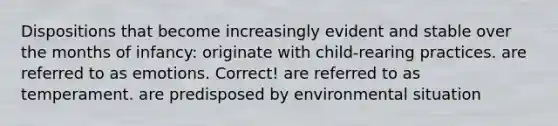 Dispositions that become increasingly evident and stable over the months of infancy: originate with child-rearing practices. are referred to as emotions. Correct! are referred to as temperament. are predisposed by environmental situation