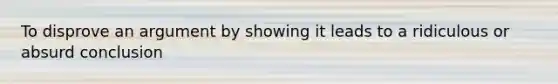To disprove an argument by showing it leads to a ridiculous or absurd conclusion