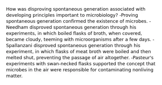 How was disproving spontaneous generation associated with developing principles important to microbiology? -Proving spontaneous generation confirmed the existence of microbes. -Needham disproved spontaneous generation through his experiments, in which boiled flasks of broth, when covered, became cloudy, teeming with microorganisms after a few days. -Spallanzani disproved spontaneous generation through his experiment, in which flasks of meat broth were boiled and then melted shut, preventing the passage of air altogether. -Pasteur's experiments with swan-necked flasks supported the concept that microbes in the air were responsible for contaminating nonliving matter.