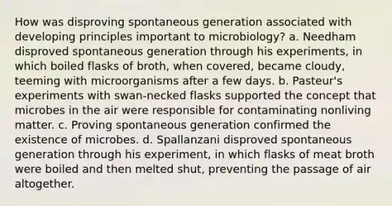 How was disproving spontaneous generation associated with developing principles important to microbiology? a. Needham disproved spontaneous generation through his experiments, in which boiled flasks of broth, when covered, became cloudy, teeming with microorganisms after a few days. b. Pasteur's experiments with swan-necked flasks supported the concept that microbes in the air were responsible for contaminating nonliving matter. c. Proving spontaneous generation confirmed the existence of microbes. d. Spallanzani disproved spontaneous generation through his experiment, in which flasks of meat broth were boiled and then melted shut, preventing the passage of air altogether.