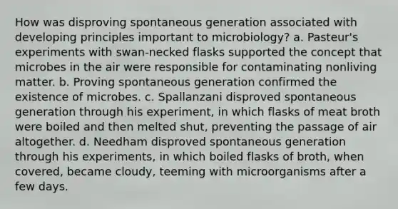 How was disproving spontaneous generation associated with developing principles important to microbiology? a. Pasteur's experiments with swan-necked flasks supported the concept that microbes in the air were responsible for contaminating nonliving matter. b. Proving spontaneous generation confirmed the existence of microbes. c. Spallanzani disproved spontaneous generation through his experiment, in which flasks of meat broth were boiled and then melted shut, preventing the passage of air altogether. d. Needham disproved spontaneous generation through his experiments, in which boiled flasks of broth, when covered, became cloudy, teeming with microorganisms after a few days.