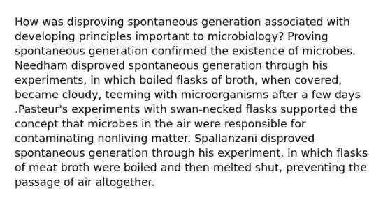 How was disproving spontaneous generation associated with developing principles important to microbiology? Proving spontaneous generation confirmed the existence of microbes. Needham disproved spontaneous generation through his experiments, in which boiled flasks of broth, when covered, became cloudy, teeming with microorganisms after a few days .Pasteur's experiments with swan-necked flasks supported the concept that microbes in the air were responsible for contaminating nonliving matter. Spallanzani disproved spontaneous generation through his experiment, in which flasks of meat broth were boiled and then melted shut, preventing the passage of air altogether.