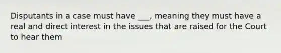 Disputants in a case must have ___, meaning they must have a real and direct interest in the issues that are raised for the Court to hear them