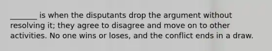 _______ is when the disputants drop the argument without resolving it; they agree to disagree and move on to other activities. No one wins or loses, and the conflict ends in a draw.