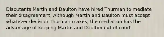 Disputants Martin and Daulton have hired Thurman to mediate their disagreement. Although Martin and Daulton must accept whatever decision Thurman makes, the mediation has the advantage of keeping Martin and Daulton out of court