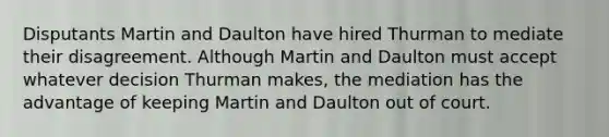 Disputants Martin and Daulton have hired Thurman to mediate their disagreement. Although Martin and Daulton must accept whatever decision Thurman makes, the mediation has the advantage of keeping Martin and Daulton out of court.