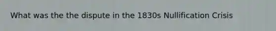 What was the the dispute in the 1830s Nullification Crisis