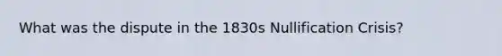 What was the dispute in the 1830s Nullification Crisis?