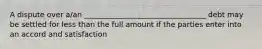 A dispute over a/an _________________________________ debt may be settled for less than the full amount if the parties enter into an accord and satisfaction