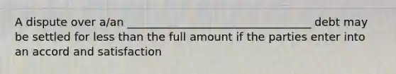 A dispute over a/an _________________________________ debt may be settled for less than the full amount if the parties enter into an accord and satisfaction